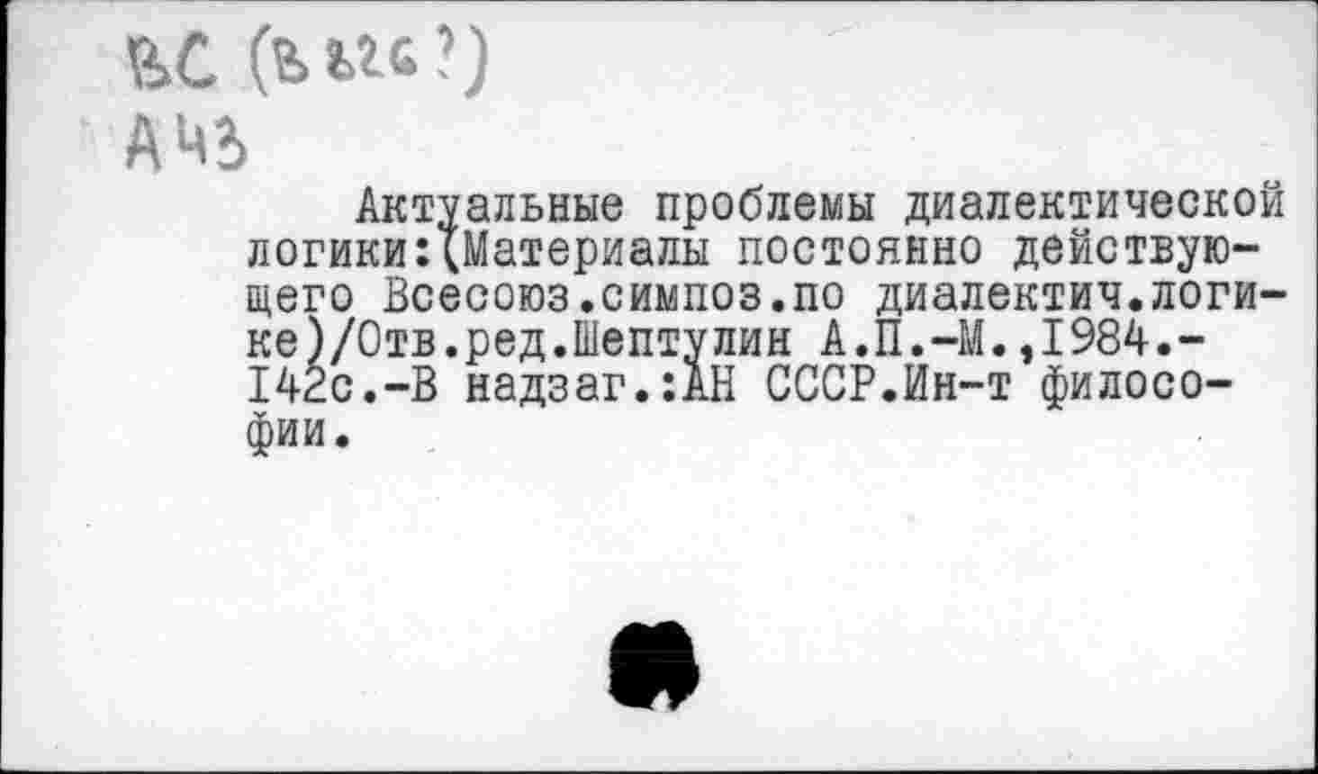 ﻿ЕС (ььгс?)
АЧЬ
Актуальные проблемы диалектической логики:{Материалы постоянно действующего Всесоюз.симпоз.по диалектич.логи-ке)/Отв.ред.Шептулин А.П.-М.,1984.-142с.-В надзаг.:АН СССР.Ин-т философии.